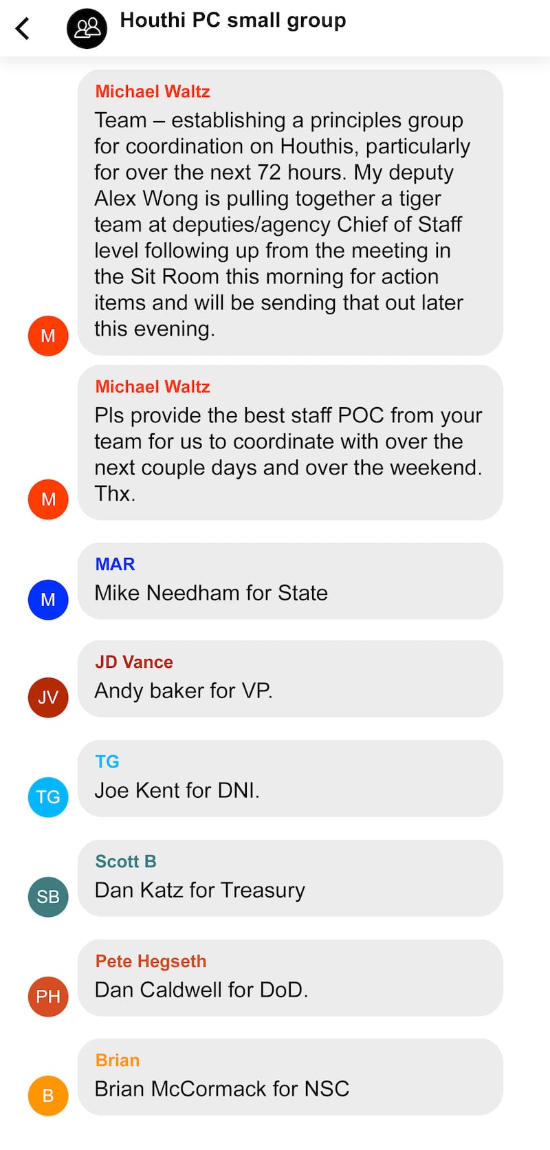 Recreation of Signal message conversation between Trump Cabinet members regarding bombings of the Houthi in Yemen. Houthi PC small group
1:
From Michael Waltz
Team – establishing a principles group for coordination on Houthis, particularly for over the next 72 hours. My deputy Alex Wong is pulling together a tiger team at deputies/agency Chief of Staff level following up from the meeting in the Sit Room this morning for action items and will be sending that out later this evening.
2.
From Michael Waltz (cont)
Pls provide the best staff POC from your team for us to coordinate with over the next couple days and over the weekend. Thx.
3.
From MAR (Rubio?)
Mike Needham for State
4.
From “JD Vance”
Andy baker for VP.
5.
From TG
Joe Kent for DNI.
6.
From Scott B
Dan Katz for Treasury
7.
From Pete Hegseth
Dan Caldwell for DoD.
8.
From Brian
Brian McCormack for NSC