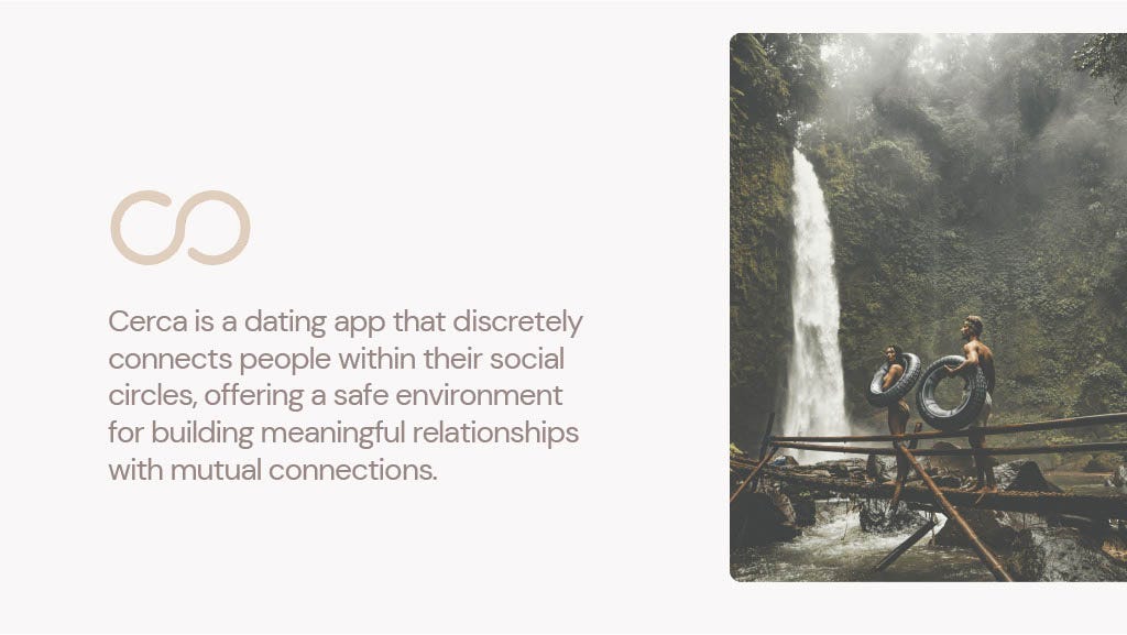 Cerca is a dating app that discretely
connects people within their social
circles, offering a safe environment
for building meaningful relationships
with mutual connections.