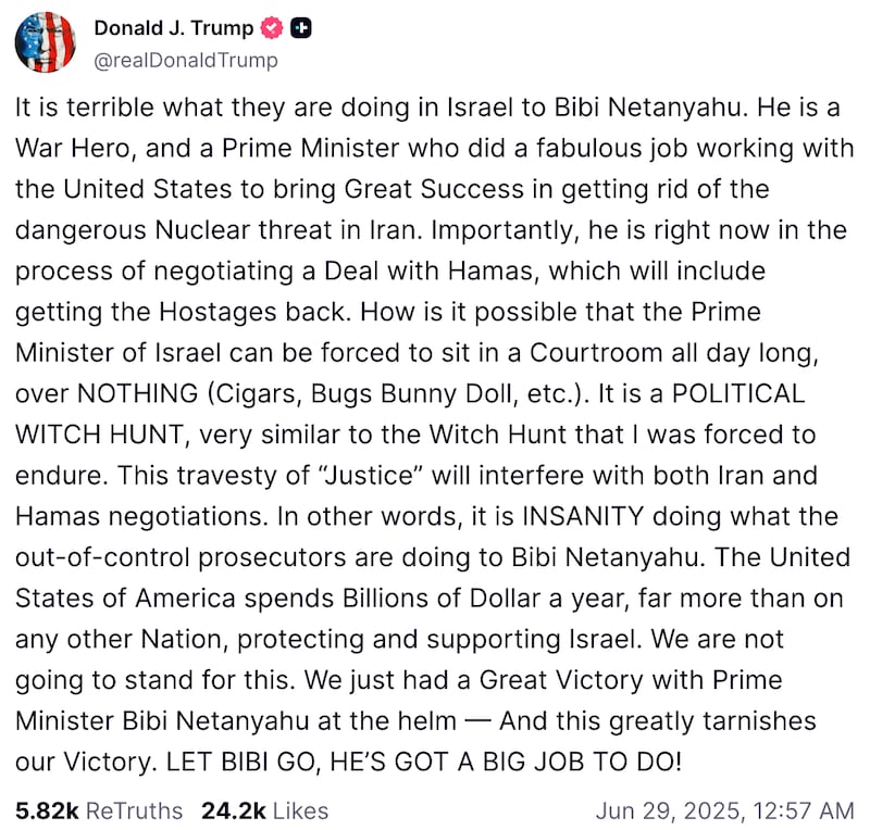 Snapshot of Trump Truth Social post that reads: "It is terrible what they are doing in Israel to Bibi Netanyahu. He is a War Hero, and a Prime Minister who did a fabulous job working with the United States to bring Great Success in getting rid of the dangerous Nuclear threat in Iran. Importantly, he is right now in the process of negotiating a Deal with Hamas, which will include getting the Hostages back. How is it possible that the Prime Minister of Israel can be forced to sit in a Courtroom all day long, over NOTHING (Cigars, Bugs Bunny Doll, etc.). It is a POLITICAL WITCH HUNT, very similar to the Witch Hunt that I was forced to endure. This travesty of “Justice” will interfere with both Iran and Hamas negotiations. In other words, it is INSANITY doing what the out-of-control prosecutors are doing to Bibi Netanyahu. The United States of America spends Billions of Dollar a year, far more than on any other Nation, protecting and supporting Israel. We are not going to stand for this. We just had a Great Victory with Prime Minister Bibi Netanyahu at the helm — And this greatly tarnishes our Victory. LET BIBI GO, HE’S GOT A BIG JOB TO DO!"