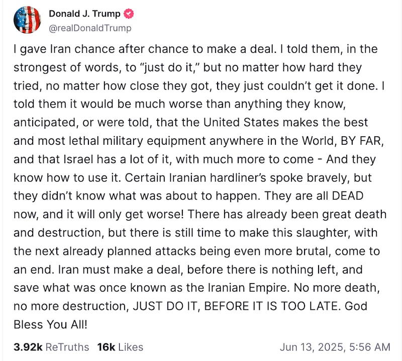 Donald J. Trump
@realDonaldTrump
I gave Iran chance after chance to make a deal. I told them, in the strongest of words, to “just do it,” but no matter how hard they tried, no matter how close they got, they just couldn’t get it done. I told them it would be much worse than anything they know, anticipated, or were told, that the United States makes the best and most lethal military equipment anywhere in the World, BY FAR, and that Israel has a lot of it, with much more to come - And they know how to use it. Certain Iranian hardliner’s spoke bravely, but they didn’t know what was about to happen. They are all DEAD now, and it will only get worse! There has already been great death and destruction, but there is still time to make this slaughter, with the next already planned attacks being even more brutal, come to an end. Iran must make a deal, before there is nothing left, and save what was once known as the Iranian Empire. No more death, no more destruction, JUST DO IT, BEFORE IT IS TOO LATE. God Bless You All!