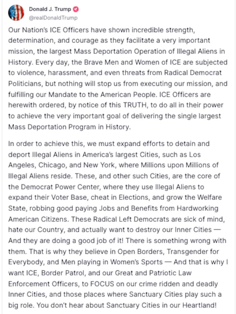 Avatar
Donald J. Trump
@realDonaldTrump
Our Nation’s ICE Officers have shown incredible strength, determination, and courage as they facilitate a very important mission, the largest Mass Deportation Operation of Illegal Aliens in History. Every day, the Brave Men and Women of ICE are subjected to violence, harassment, and even threats from Radical Democrat Politicians, but nothing will stop us from executing our mission, and fulfilling our Mandate to the American People. ICE Officers are herewith ordered, by notice of this TRUTH, to do all in their power to achieve the very important goal of delivering the single largest Mass Deportation Program in History.
In order to achieve this, we must expand efforts to detain and deport Illegal Aliens in America’s largest Cities, such as Los Angeles, Chicago, and New York, where Millions upon Millions of Illegal Aliens reside. These, and other such Cities, are the core of the Democrat Power Center, where they use Illegal Aliens to expand their Voter Base, cheat in Elections, and grow the Welfare State, robbing good paying Jobs and Benefits from Hardworking American Citizens. These Radical Left Democrats are sick of mind, hate our Country, and actually want to destroy our Inner Cities — And they are doing a good job of it! There is something wrong with them. That is why they believe in Open Borders, Transgender for Everybody, and Men playing in Women’s Sports — And that is why I want ICE, Border Patrol, and our Great and Patriotic Law Enforcement Officers, to FOCUS on our crime ridden and deadly Inner Cities, and those places where Sanctuary Cities play such a big role. You don’t hear about Sanctuary Cities in our Heartland!
