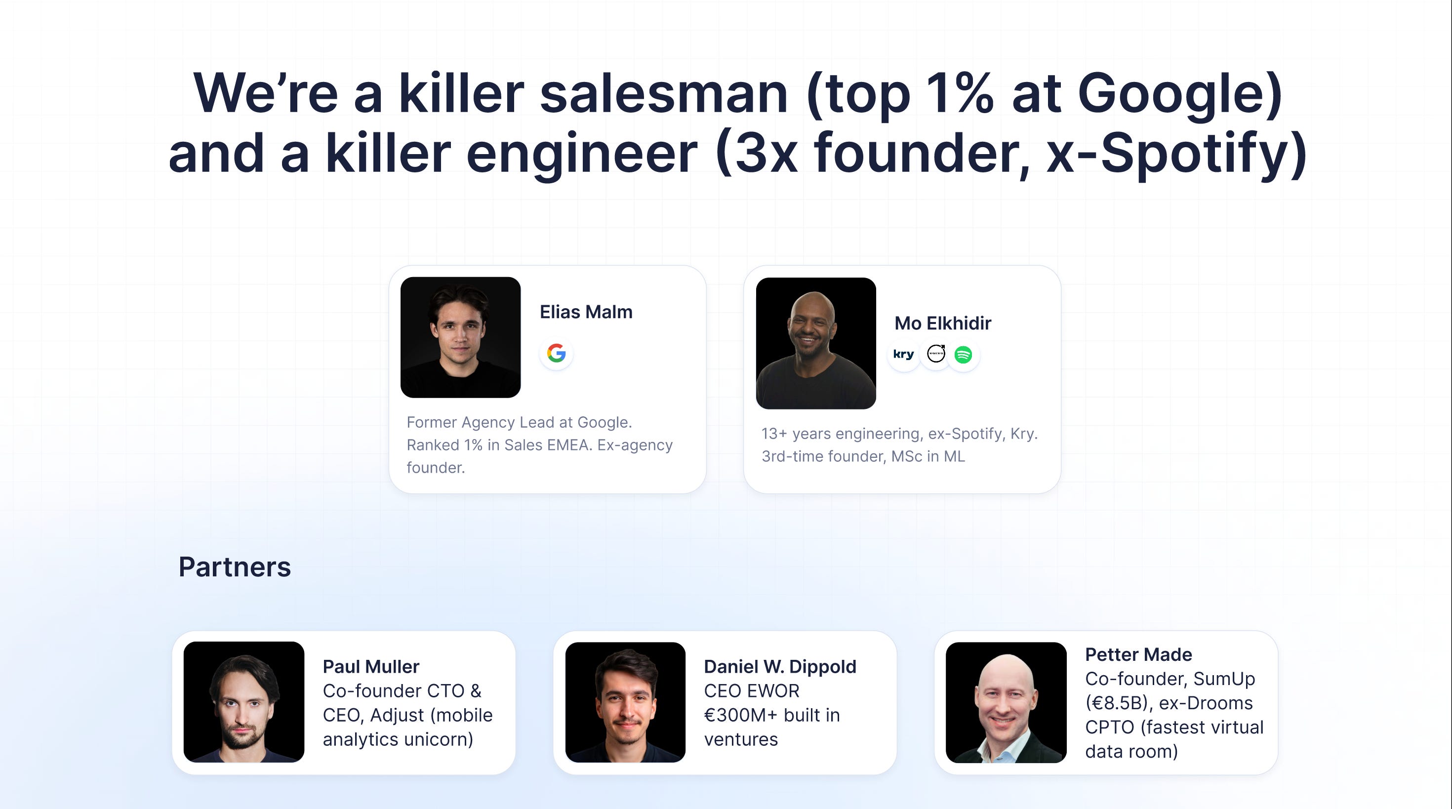 We're a killer salesman (top 1% at Google) and a killer engineer (3x founder, x-Spotify)
Elias Malm
Former Agency Lead at Google.
Ranked 1% in Sales EMEA. Ex-agency founder.
Mo Elkhidir
13+ years engineering, ex-Spotify, Kry.
3rd-time founder, MSc in ML
Partners
Paul Muller — Co-founder CTO & CEO, Adjust (mobile analytics unicorn)
Daniel W. Dippold — CEO EWOR €300M+ built in ventures
Petter Made — Co-founder, SumUp (€8.5B), ex-Drooms CPTO (fastest virtual data room)