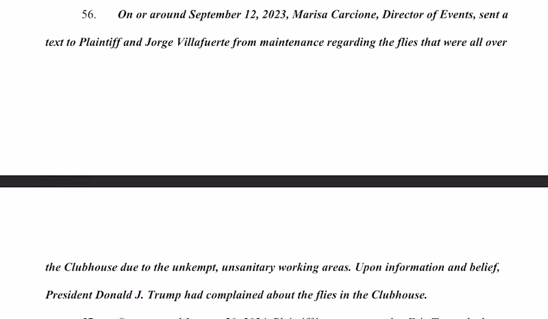 On or around September 12, 2023, Marisa Carcione, Director of Events, sent a
text to Plaintiff and Jorge Villafuerte from maintenance regarding the flies that were all over
1:03
the Clubhouse due to the unkempt, unsanitary working areas. Upon information and belief,
President Donald J. Trump had complained about the flies in the Clubhouse.