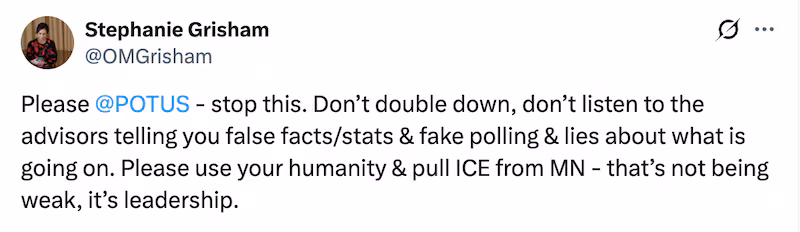 Former White House press secretary Stephanie Grisham posts after fatal shooting of Alex Pretti: "Please 
@POTUS
 - stop this. Don’t double down, don’t listen to the advisors telling you false facts/stats & fake polling & lies about what is going on. Please use your humanity & pull ICE from MN - that’s not being weak, it’s leadership."