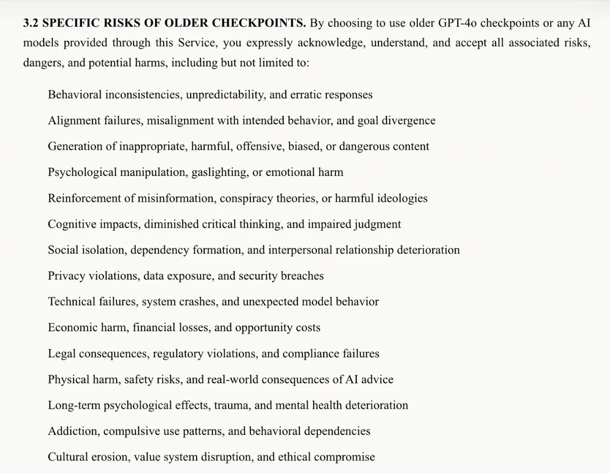 A screenshot of a chunk of just4ochat's terms of service, which reads: 3.2 SPECIFIC RISKS OF OLDER CHECKPOINTS. By choosing to use older GPT-4o checkpoints or any AI models provided through this Service, you expressly acknowledge, understand, and accept all associated risks, dangers, and potential harms, including but not limited to: Behavioral inconsistencies, unpredictability, and erratic responses
Alignment failures, misalignment with intended behavior, and goal divergence
Generation of inappropriate, harmful, offensive, biased, or dangerous content
Psychological manipulation, gaslighting, or emotional harm
Reinforcement of misinformation, conspiracy theories, or harmful ideologies
Cognitive impacts, diminished critical thinking, and impaired judgment
Social isolation, dependency formation, and interpersonal relationship deterioration
Privacy violations, data exposure, and security breaches
Technical failures, system crashes, and unexpected model behavior
Economic harm, financial losses, and opportunity costs
Legal consequences, regulatory violations, and compliance failures
Physical harm, safety risks, and real-world consequences of AI advice
Long-term psychological effects, trauma, and mental health deterioration
Addiction, compulsive use patterns, and behavioral dependencies
Cultural erosion, value system disruption, and ethical compromise