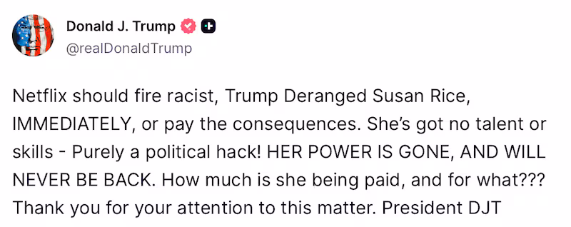 A post from President Donald Trump's truth social account that says: “Netflix should fire racist, Trump Deranged Susan Rice, IMMEDIATELY, or pay the consequences. She’s got no talent or skills - Purely a political hack! HER POWER IS GONE, AND WILL NEVER BE BACK. How much is she being paid, and for what??? Thank you for your attention to this matter. President DJT.