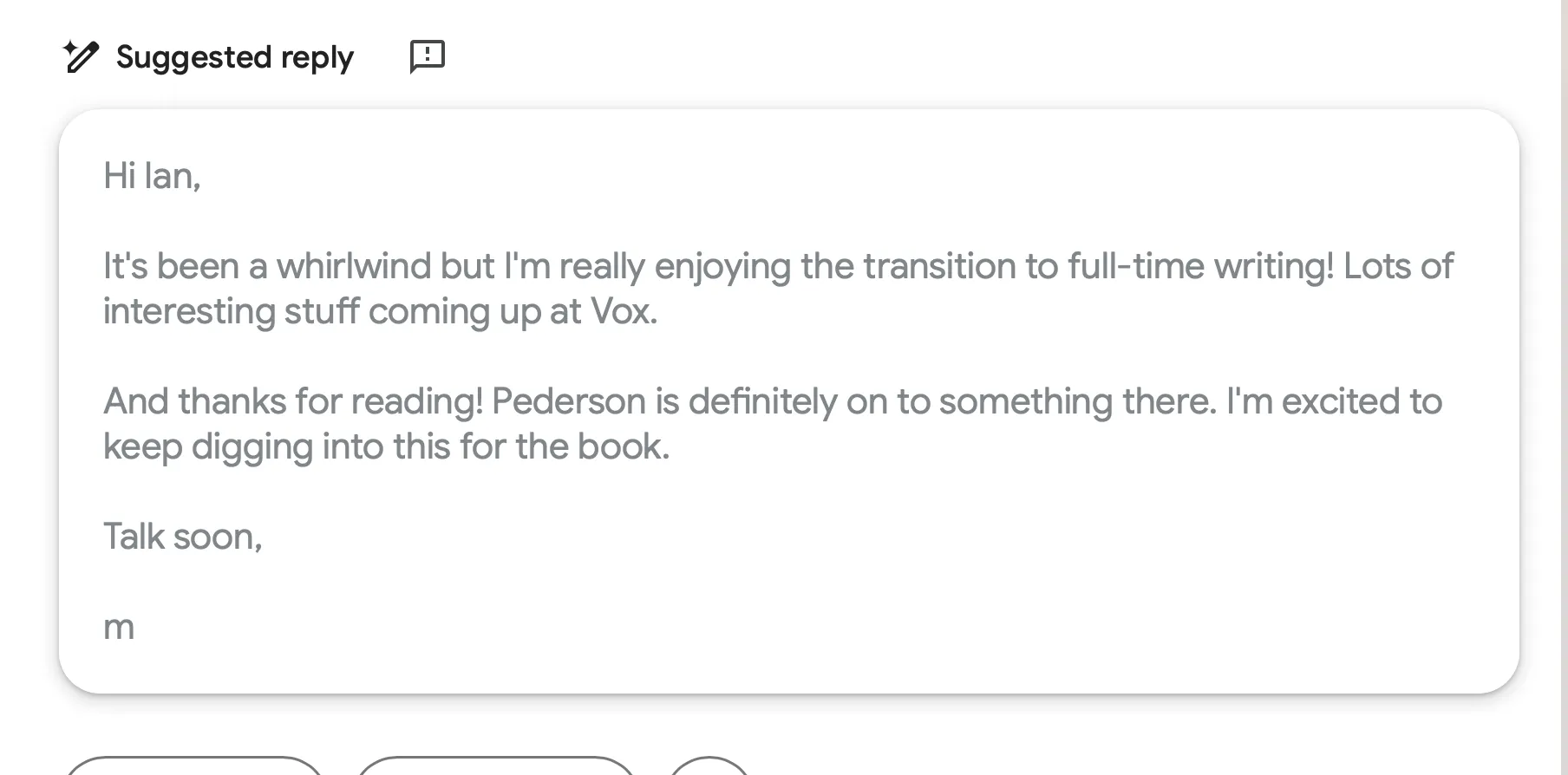 Screenshot of Gmail’s ‘Suggested reply’ feature showing a draft email that reads: ‘Hi Ian, It’s been a whirlwind but I’m really enjoying the transition to full-time writing! Lots of interesting stuff coming up at Vox. And thanks for reading! Pederson is definitely on to something there. I’m excited to keep digging into this for the book. Talk soon, m’.
