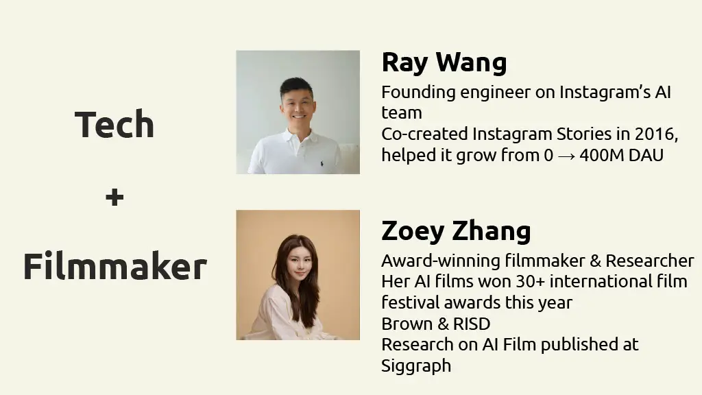 Tech
+
Filmmaker

Ray Wang

Founding engineer on Instagram's AI team

Co-created Instagram Stories in 2016, helped it grow from 0 → 400M DAU

Zoey Zhang

Award-winning filmmaker & Researcher

Her AI films won 30+ international film festival awards this year

Brown & RISD

Research on AI Film published at Siggraph