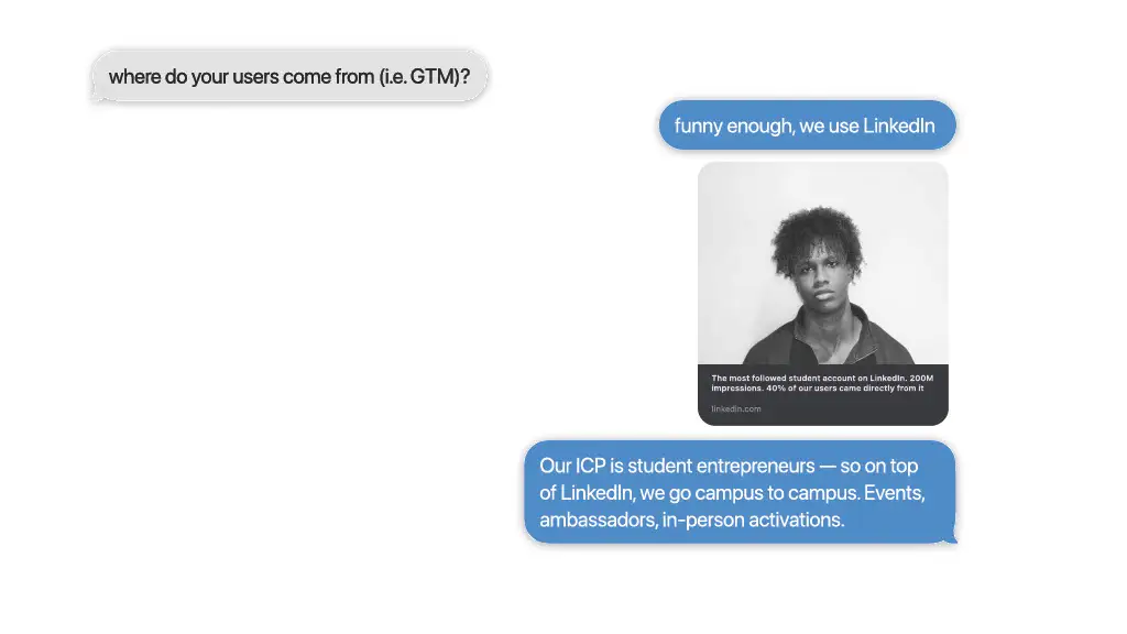 where do your users come from (i.e. GTM)?

funny enough, we use LinkedIn

Our ICP is student entrepreneurs — so on top
of LinkedIn, we go campus to campus. Events,
ambassadors, in-person activations.

In the net - months, we be shifting
focus from GTM network effects