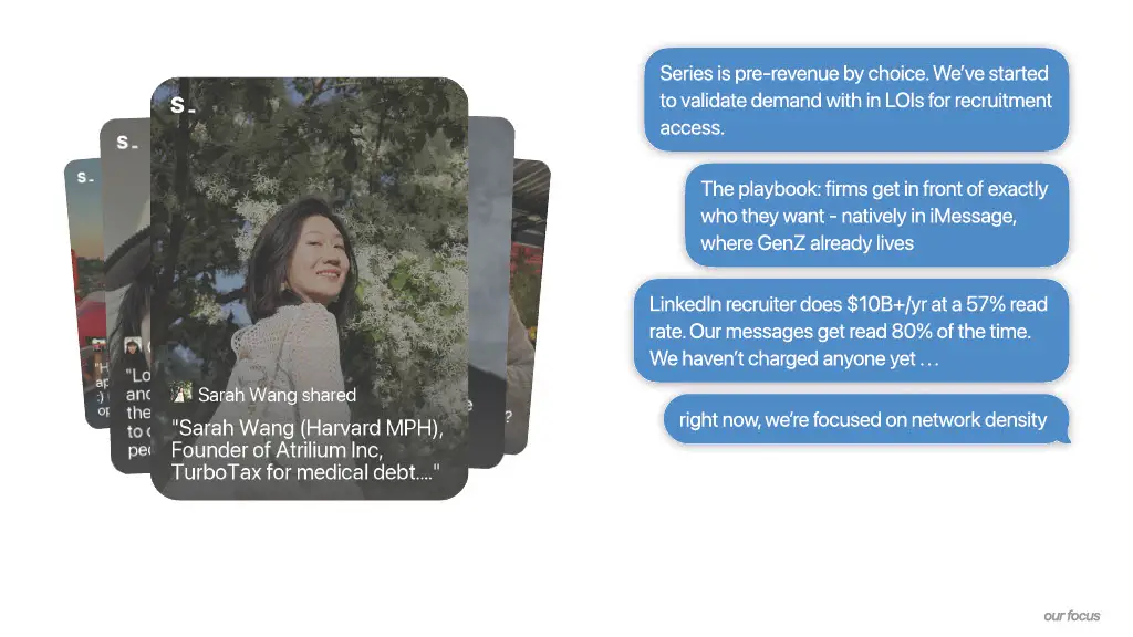 Series is pre-revenue by choice. We've started
to validate demand with in LOIs for recruitment
access.

The playbook: firms get in front of exactly
who they want - natively in iMessage,
where GenZ already lives

LinkedIn recruiter does $10B+/yr at a 57% read
rate. Our messages get read 80% of the time.
We haven't charged anyone yet . . .

right now, we're focused on network density
