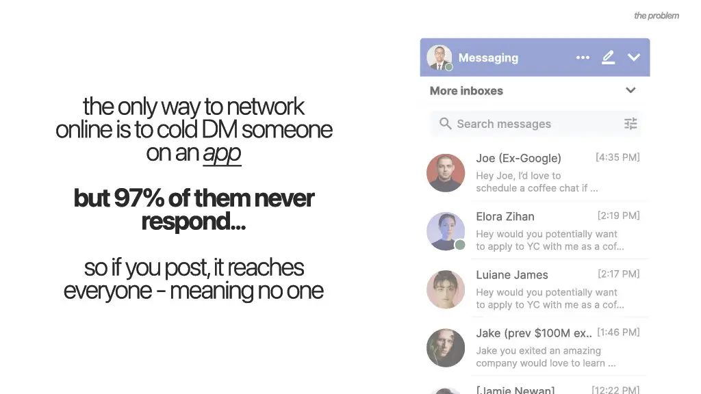 the problem

Messaging

the only way to network
online is to cold DM someone on an app

but 97% of them never
respond...

so if you post, it reaches everyone - meaning no one

More inboxes

Search messages

Joe (Ex-Google) [4:35 PM]
Hey Joe, I'd love to
schedule a coffee chat if ...

Elora Zihan [2:19 PM]
Hey would you potentially want
to apply to YC with me as a cof...

Luiane James [2:17 PM]
Hey would you potentially want
to apply to YC with me as a cof...

Jake (prev $100M ex.. [1:46 PM]
Jake you exited an amazing
company would love to learn ...

[Jamie Newan] [12:22 PM]
[Message]