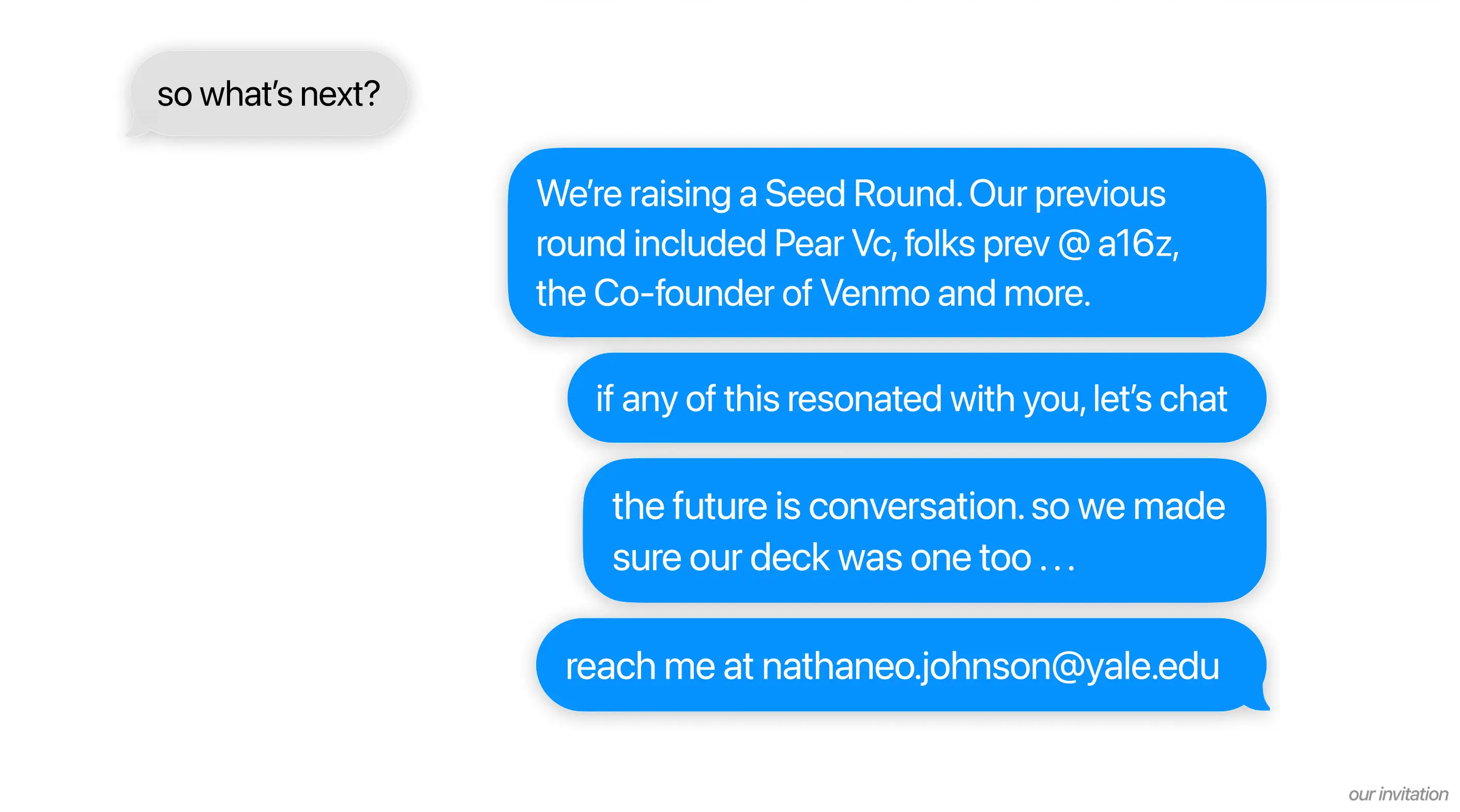 so what's next?

We're raising a Seed Round. Our previous round
included Pear Vc, folks prev @ a16z, the Co-
founder of Venmo and more.

if any of this resonated with you, let's chat

the future is conversation. so we made
sure our deck was one too . . .

reach me at nathaneo.johnson@yale.edu