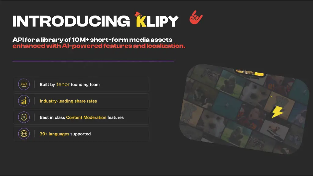 INTRODUCING KLIPY

API for a library of 10M+ short-form media assets
enhanced with AI-powered features and localization.

• Built by tenor founding team
• Industry-leading share rates
• Best in class Content Moderation features
• 39+ languages supported