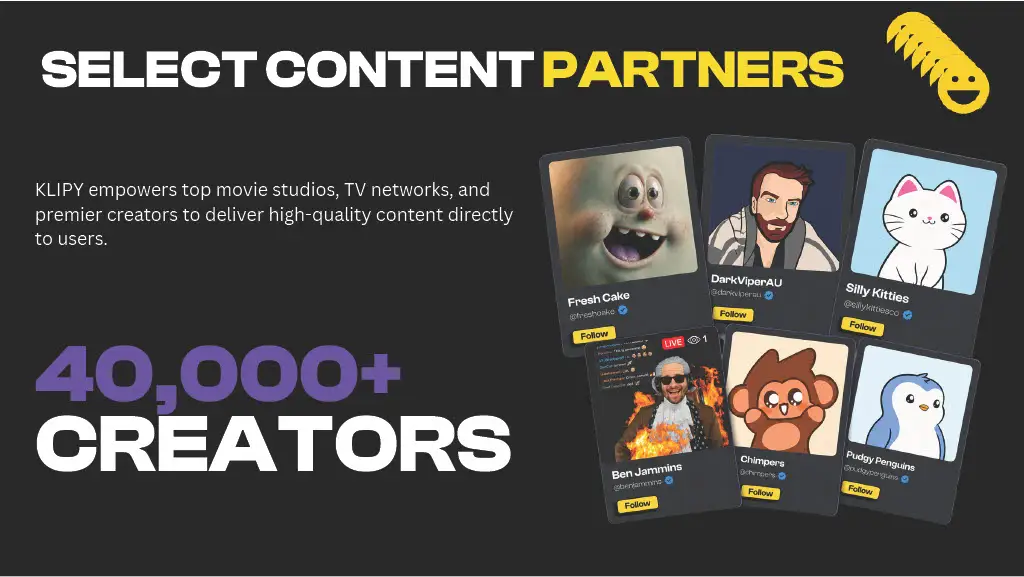 SELECT CONTENT PARTNERS

KLIPY empowers top movie studios, TV networks, and premier creators to deliver high-quality content directly to users.

40,000+
CREATORS

Fresh Cake
@freshcake

DarkViperAU
@darkviperau

Silly Kitties
@sillykittiesco

Ben Jammins
@benjammins

Chimpers
@chimpers

Pudgy Penguins
@pudgypenguins