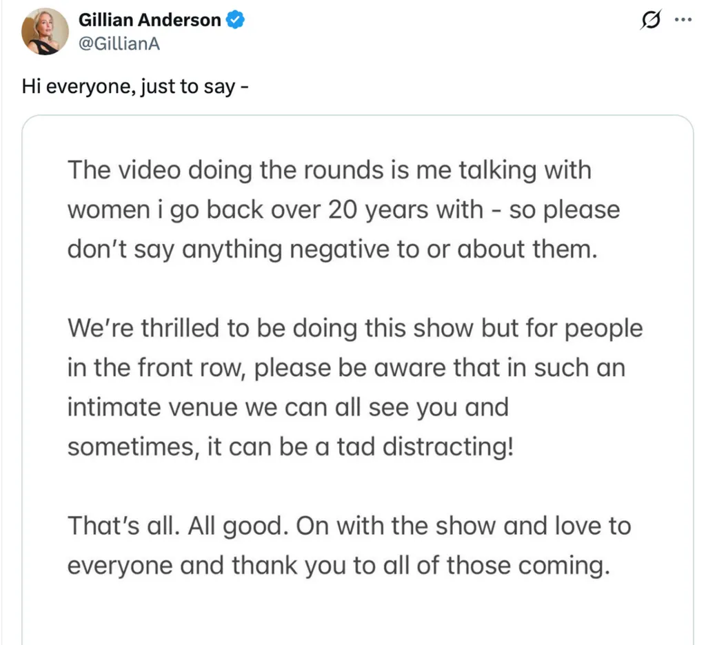 A social media post by Gillian Anderson asking people not to be negative towards the women featured in a viral video with her, and gently reminding front row audience members that the cast can see them in the intimate venue.